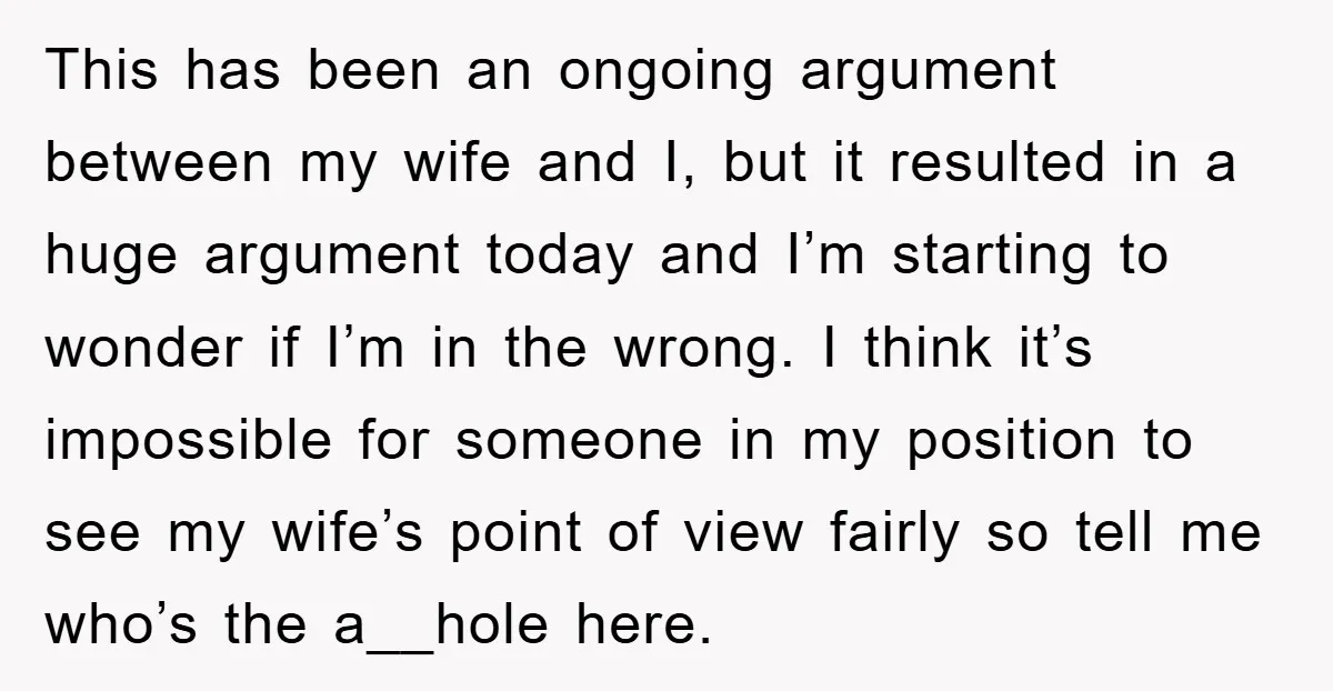 This has been an ongoing argument between my wife and I, but it resulted in a huge argument today and I’m starting to wonder if I’m in the wrong. I...
