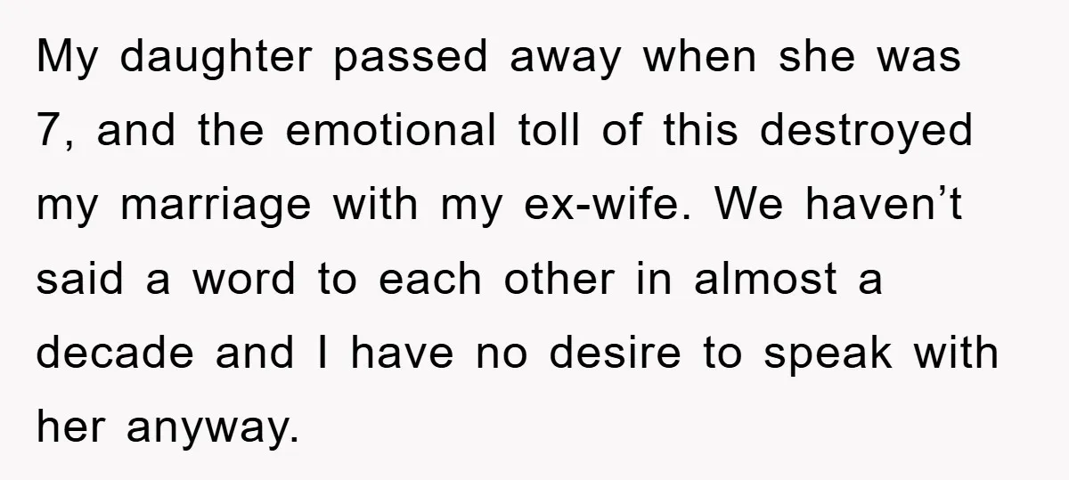 My daughter passed away when she was 7, and the emotional toll of this destroyed my marriage with my ex-wife. We haven’t said a word to each other in almost...