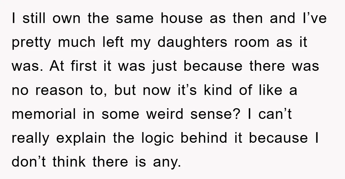 I still own the same house as then and I’ve pretty much left my daughters room as it was. At first it was just because there was no reason to,...