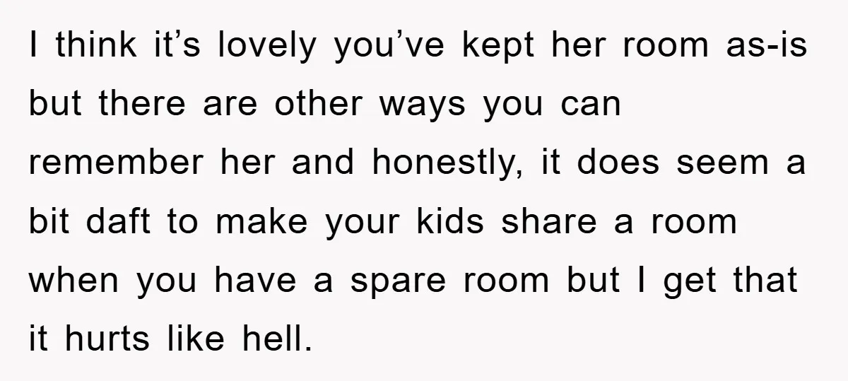 I think it’s lovely you’ve kept her room as-is but there are other ways you can remember her and honestly, it does seem a bit daft to make your kids...