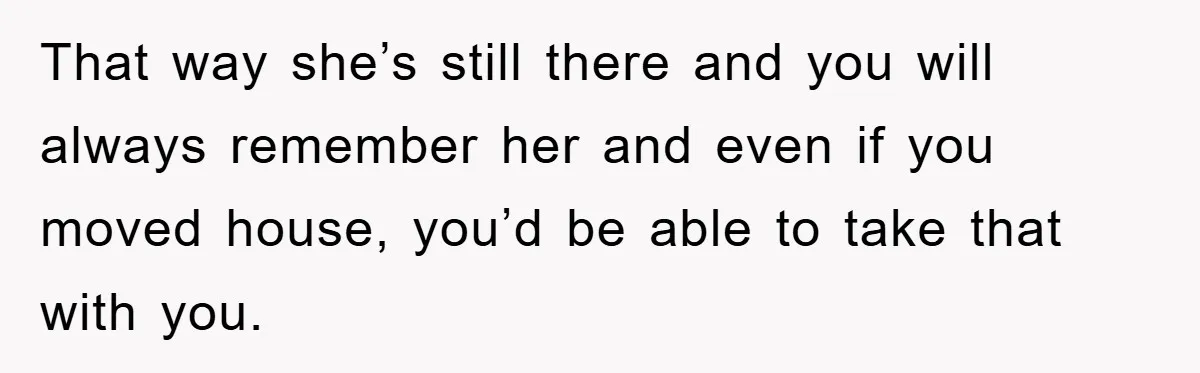 That way she’s still there and you will always remember her and even if you moved house, you’d be able to take that with you.