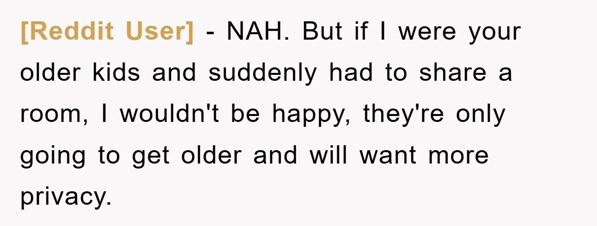 [Reddit User] - NAH. But if I were your older kids and suddenly had to share a room, I wouldn't be happy, they're only going to get older and will...