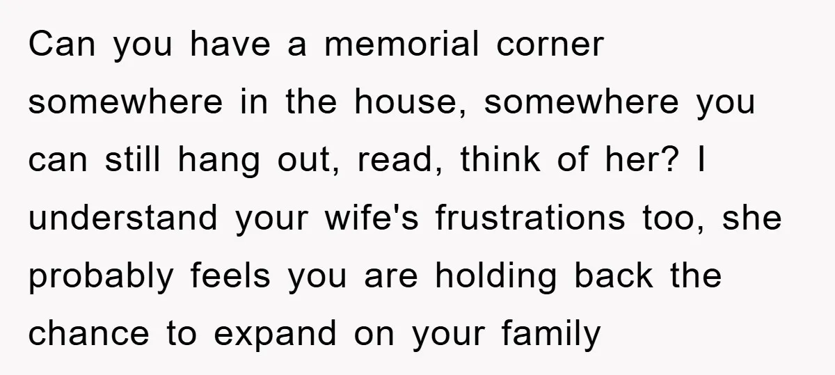Can you have a memorial corner somewhere in the house, somewhere you can still hang out, read, think of her? I understand your wife's frustrations too, she probably feels you...