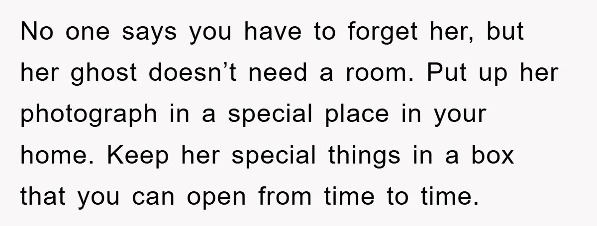 No one says you have to forget her, but her ghost doesn’t need a room. Put up her photograph in a special place in your home. Keep her special things...