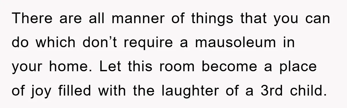 There are all manner of things that you can do which don’t require a mausoleum in your home. Let this room become a place of joy filled with the laughter...