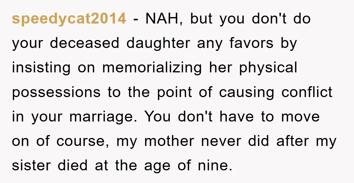 speedycat2014 - NAH, but you don't do your deceased daughter any favors by insisting on memorializing her physical possessions to the point of causing conflict in your marriage. You don't...