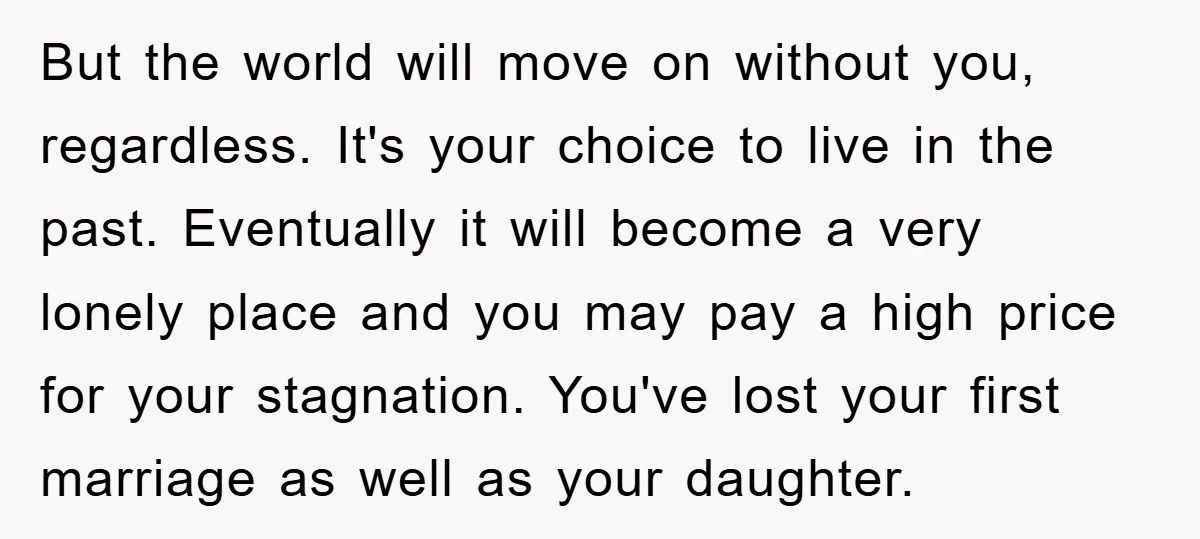 But the world will move on without you, regardless. It's your choice to live in the past. Eventually it will become a very lonely place and you may pay a...