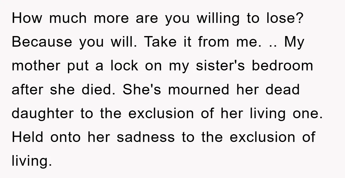How much more are you willing to lose? Because you will. Take it from me. .. My mother put a lock on my sister's bedroom after she died. She's mourned...