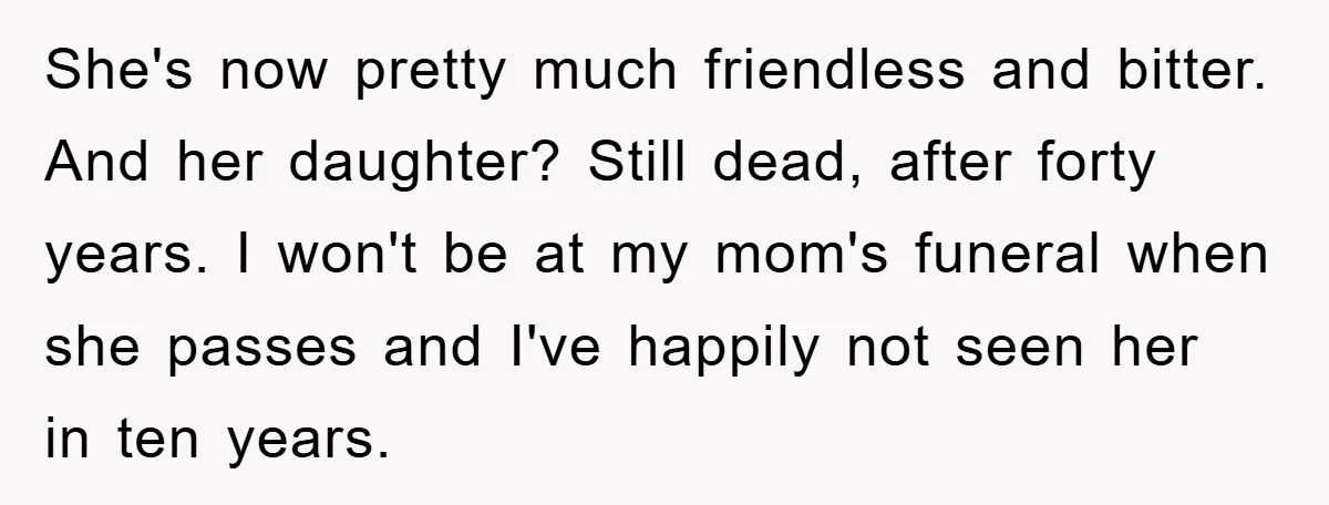 She's now pretty much friendless and bitter. And her daughter? Still dead, after forty years. I won't be at my mom's funeral when she passes and I've happily not seen...