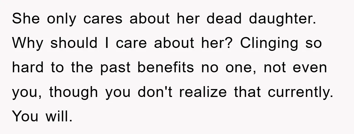 She only cares about her dead daughter. Why should I care about her? Clinging so hard to the past benefits no one, not even you, though you don't realize that...