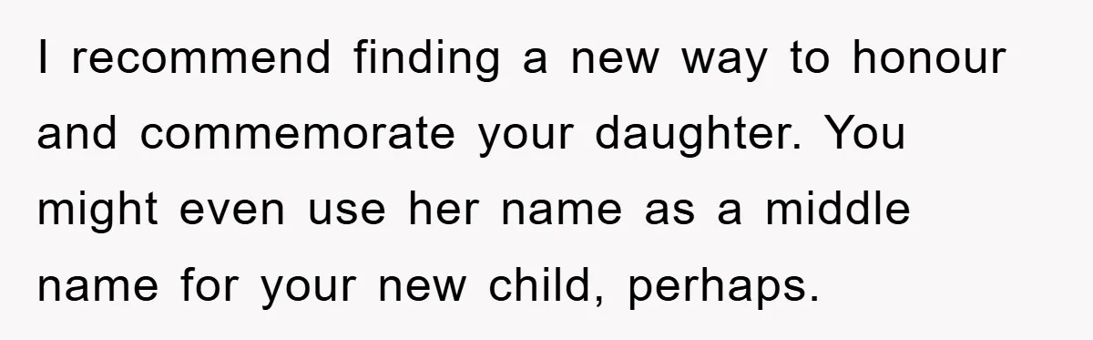 I recommend finding a new way to honour and commemorate your daughter. You might even use her name as a middle name for your new child, perhaps.
