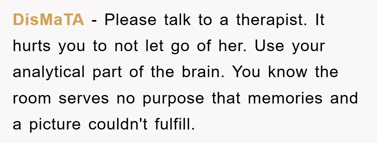DisMaTA - Please talk to a therapist. It hurts you to not let go of her. Use your analytical part of the brain. You know the room serves no purpose...