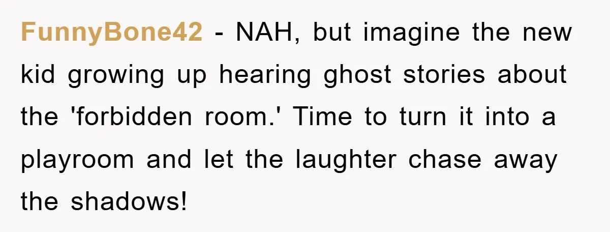FunnyBone42 - NAH, but imagine the new kid growing up hearing ghost stories about the 'forbidden room.' Time to turn it into a playroom and let the laughter chase away...
