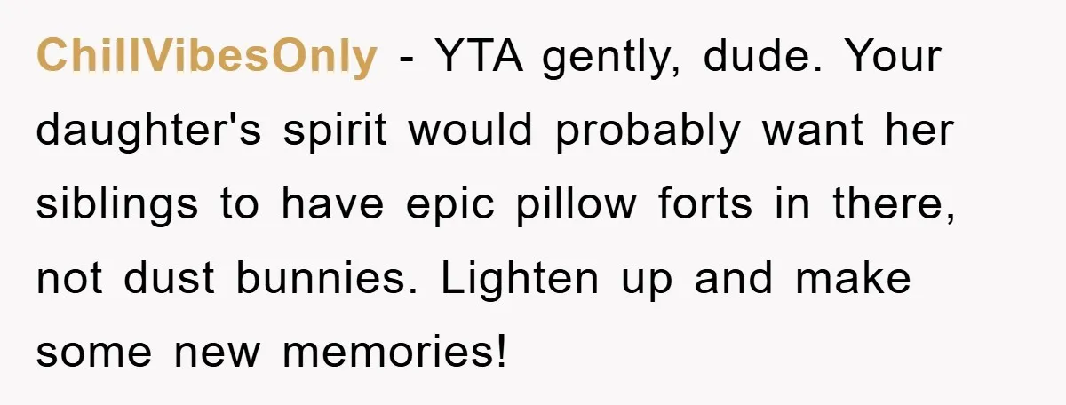 ChillVibesOnly - YTA gently, dude. Your daughter's spirit would probably want her siblings to have epic pillow forts in there, not dust bunnies. Lighten up and make some new memories!