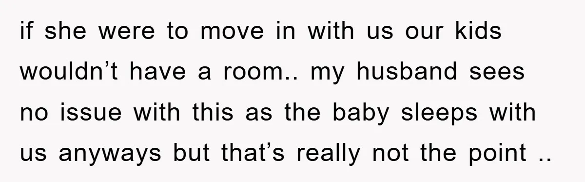 if she were to move in with us our kids wouldn’t have a room.. my husband sees no issue with this as the baby sleeps with us anyways but that’s...