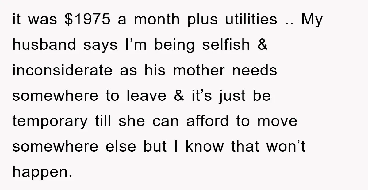 it was $1975 a month plus utilities .. My husband says I’m being selfish & inconsiderate as his mother needs somewhere to leave & it’s just be temporary till she...