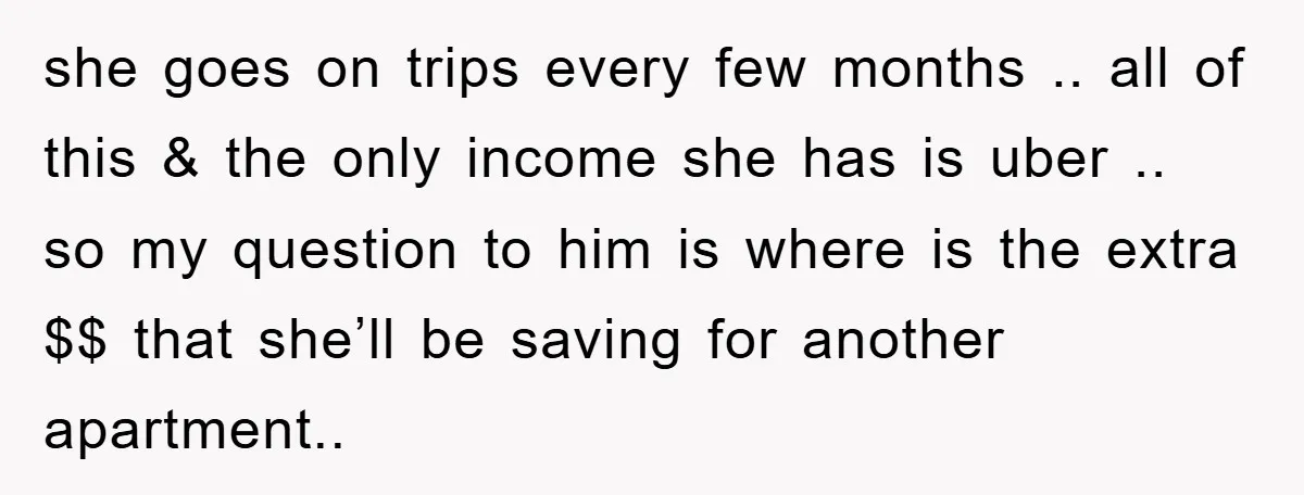 she goes on trips every few months .. all of this & the only income she has is uber .. so my question to him is where is the extra...