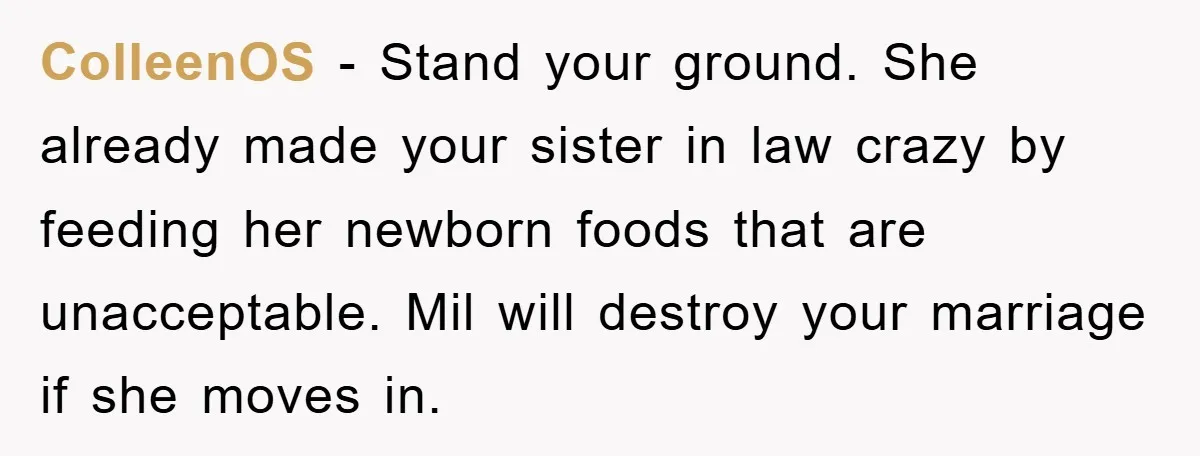 ColleenOS − Stand your ground. She already made your sister in law crazy by feeding her newborn foods that are unacceptable. Mil will destroy your marriage if she moves in.