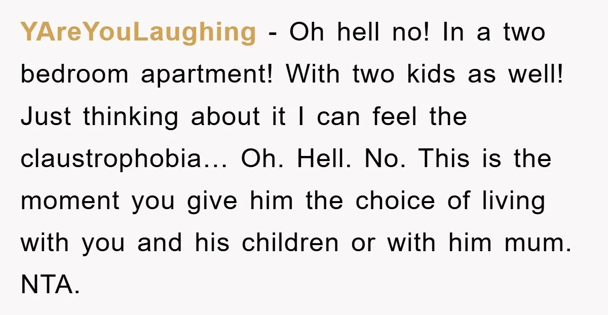 YAreYouLaughing − Oh hell no! In a two bedroom apartment! With two kids as well! Just thinking about it I can feel the claustrophobia… Oh. Hell. No. This is the...