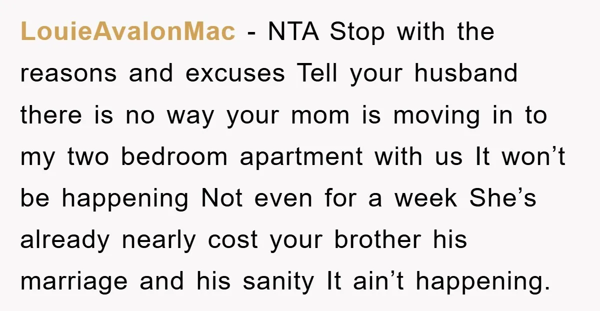 LouieAvalonMac − NTA Stop with the reasons and excuses Tell your husband there is no way your mom is moving in to my two bedroom apartment with us It won’t...