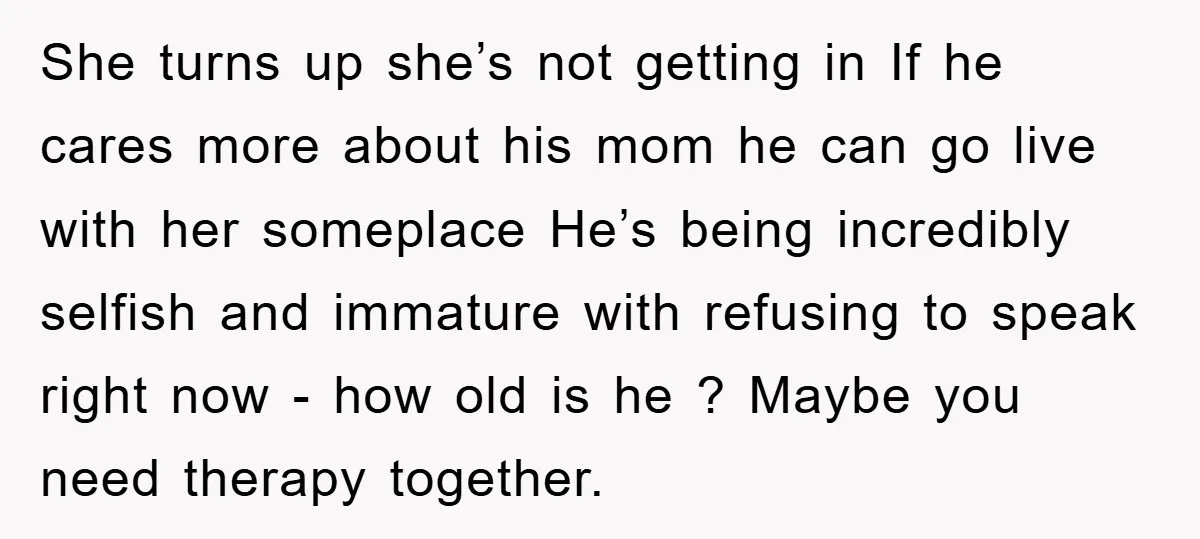 She turns up she’s not getting in If he cares more about his mom he can go live with her someplace He’s being incredibly selfish and immature with refusing to...