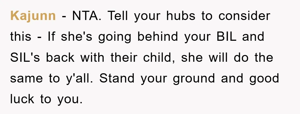 Kajunn − NTA. Tell your hubs to consider this - If she's going behind your BIL and SIL's back with their child, she will do the same to y'all. Stand...