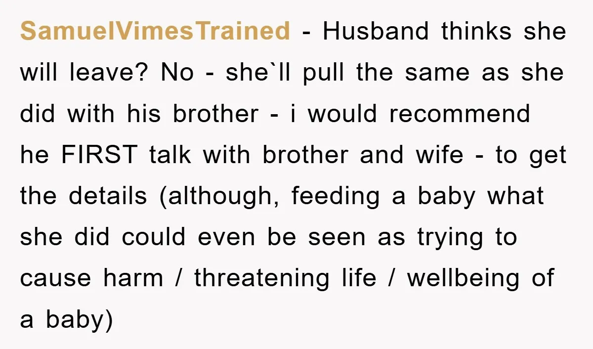 SamuelVimesTrained − Husband thinks she will leave? No - she`ll pull the same as she did with his brother - i would recommend he FIRST talk with brother and wife...