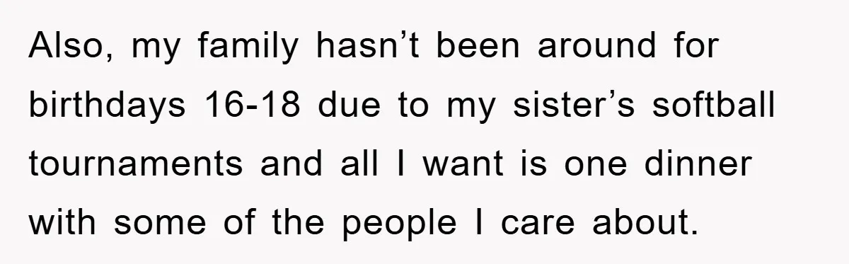 Also, my family hasn’t been around for birthdays 16-18 due to my sister’s softball tournaments and all I want is one dinner with some of the people I care about.