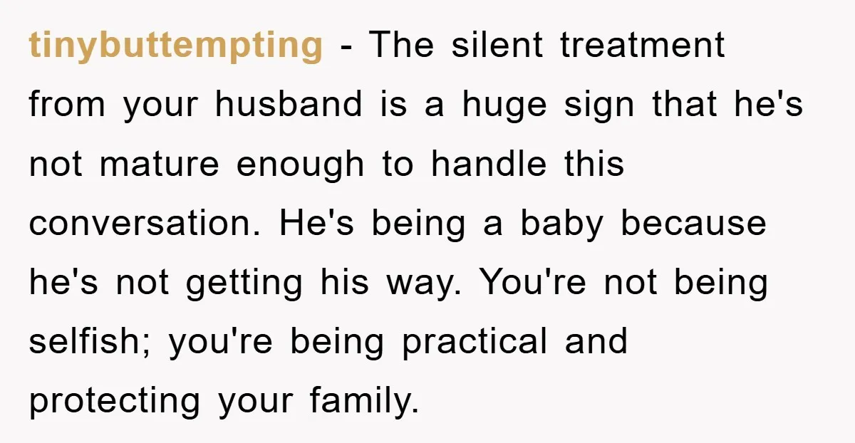 tinybuttempting − The silent treatment from your husband is a huge sign that he's not mature enough to handle this conversation. He's being a baby because he's not getting his...