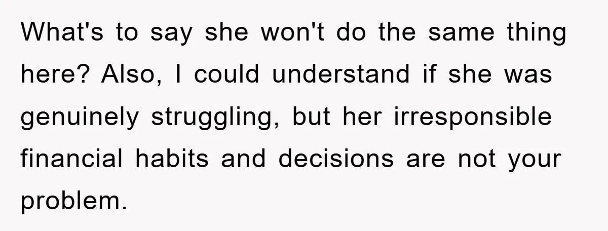 What's to say she won't do the same thing here? Also, I could understand if she was genuinely struggling, but her irresponsible financial habits and decisions are not your problem.