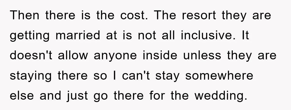 Then there is the cost. The resort they are getting married at is not all inclusive. It doesn't allow anyone inside unless they are staying there so I can't stay...