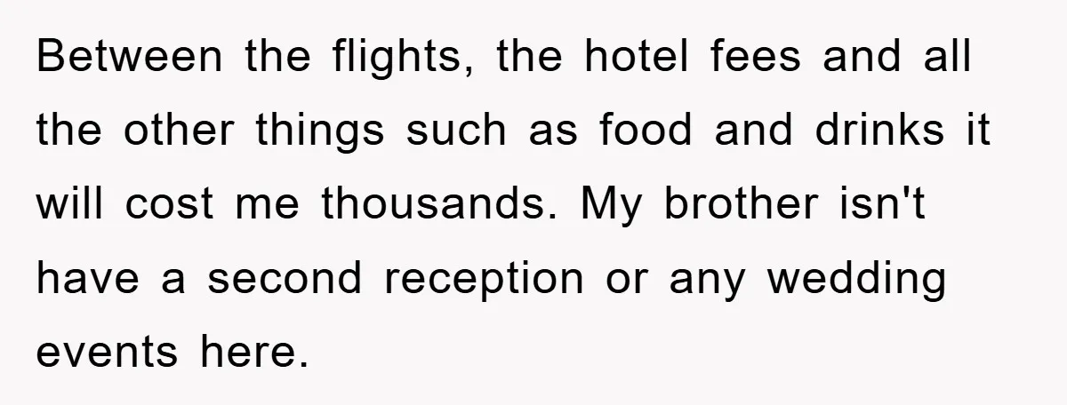 Between the flights, the hotel fees and all the other things such as food and drinks it will cost me thousands. My brother isn't have a second reception or any...
