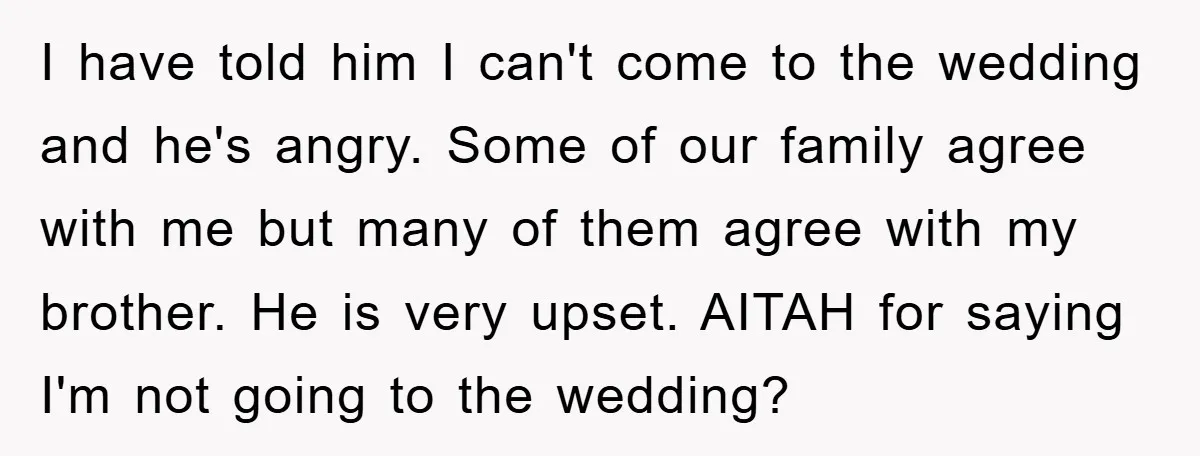 I have told him I can't come to the wedding and he's angry. Some of our family agree with me but many of them agree with my brother. He is...