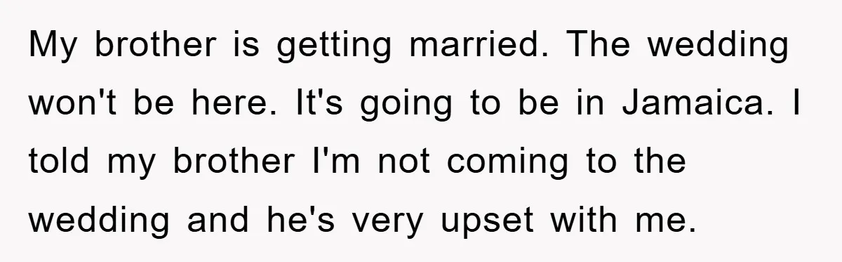 My brother is getting married. The wedding won't be here. It's going to be in Jamaica. I told my brother I'm not coming to the wedding and he's very upset...