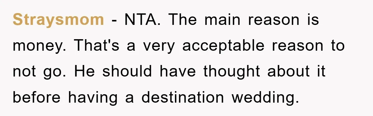 Straysmom − NTA. The main reason is money. That's a very acceptable reason to not go. He should have thought about it before having a destination wedding.
