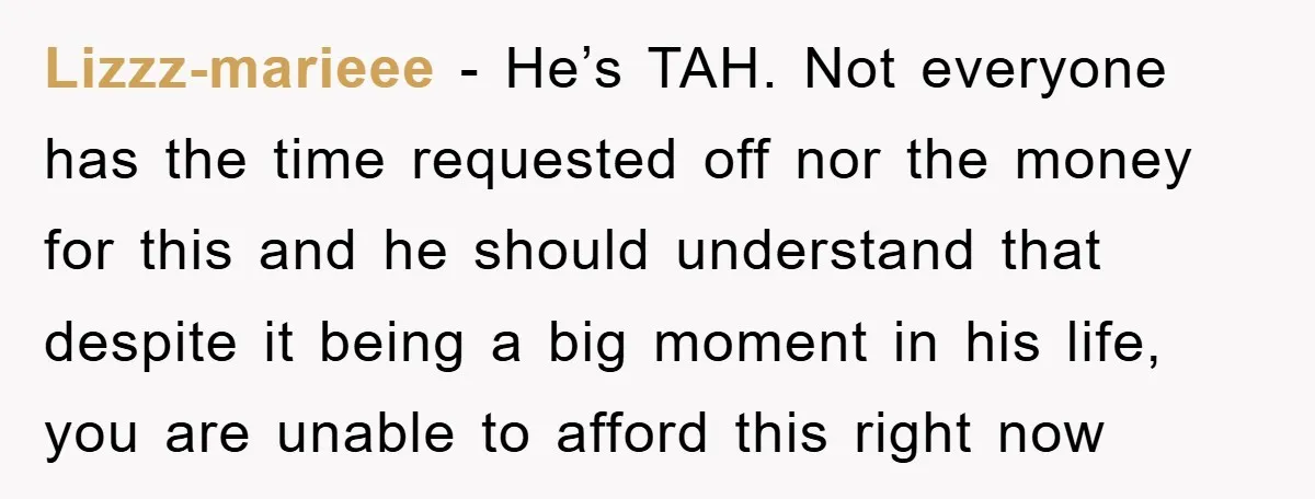 Lizzz-marieee − He’s TAH. Not everyone has the time requested off nor the money for this and he should understand that despite it being a big moment in his life,...