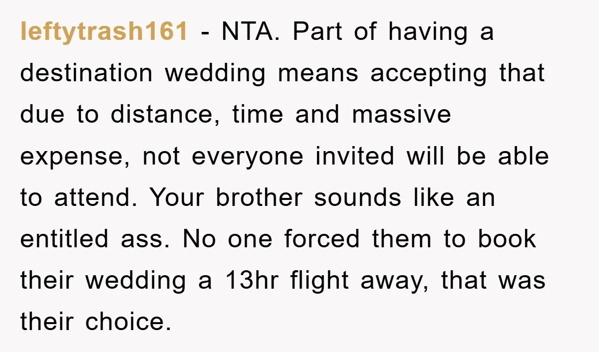 leftytrash161 − NTA. Part of having a destination wedding means accepting that due to distance, time and massive expense, not everyone invited will be able to attend. Your brother sounds...