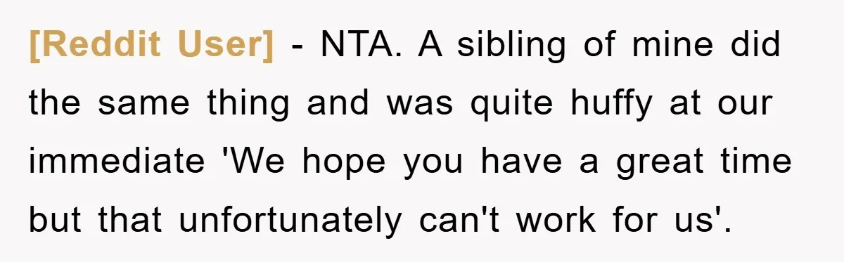 [Reddit User] − NTA. A sibling of mine did the same thing and was quite huffy at our immediate 'We hope you have a great time but that unfortunately can't...