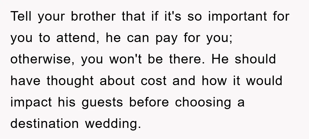 Tell your brother that if it's so important for you to attend, he can pay for you; otherwise, you won't be there. He should have thought about cost and how...