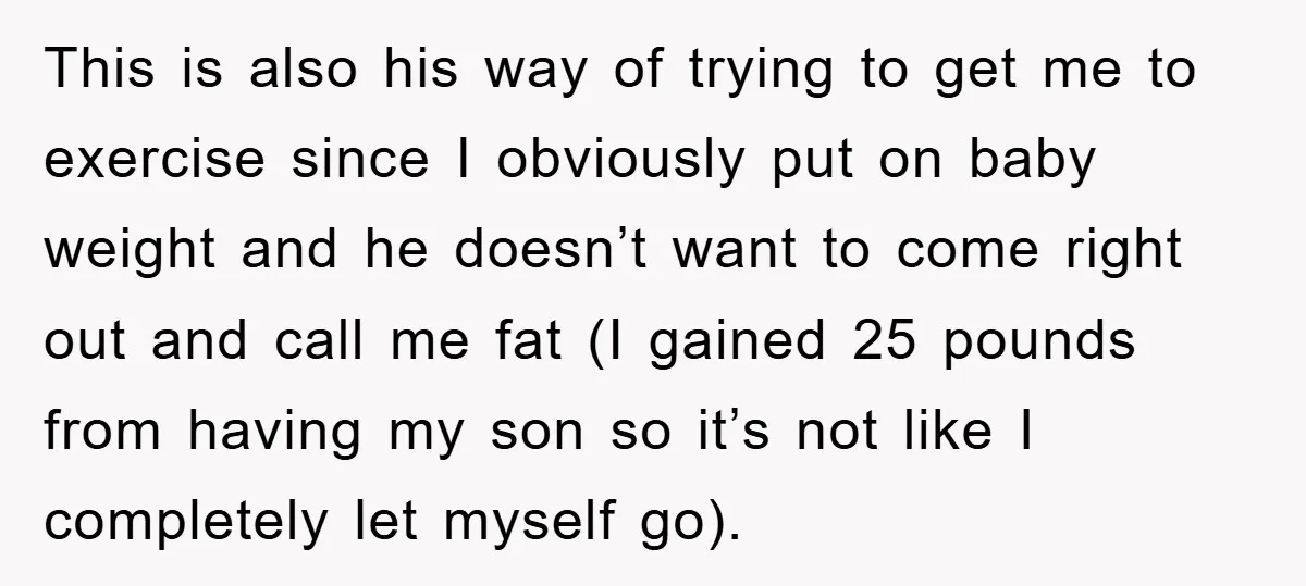 This is also his way of trying to get me to exercise since I obviously put on baby weight and he doesn’t want to come right out and call me...