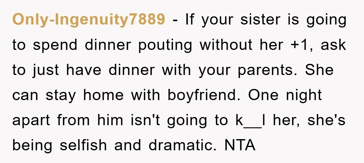 Only-Ingenuity7889 − If your sister is going to spend dinner pouting without her +1, ask to just have dinner with your parents. She can stay home with boyfriend. One night...