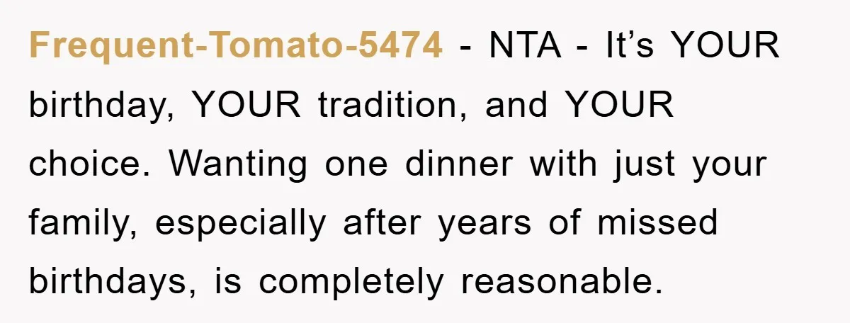 Frequent-Tomato-5474 − NTA - It’s YOUR birthday, YOUR tradition, and YOUR choice. Wanting one dinner with just your family, especially after years of missed birthdays, is completely reasonable.