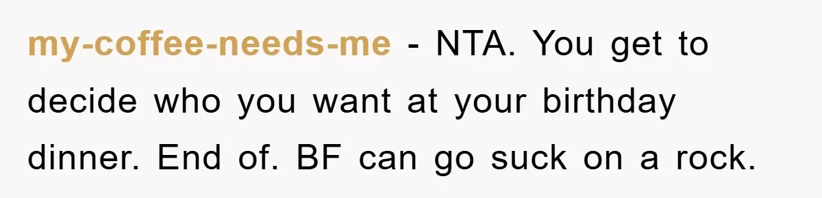 my-coffee-needs-me − NTA. You get to decide who you want at your birthday dinner. End of. BF can go suck on a rock.