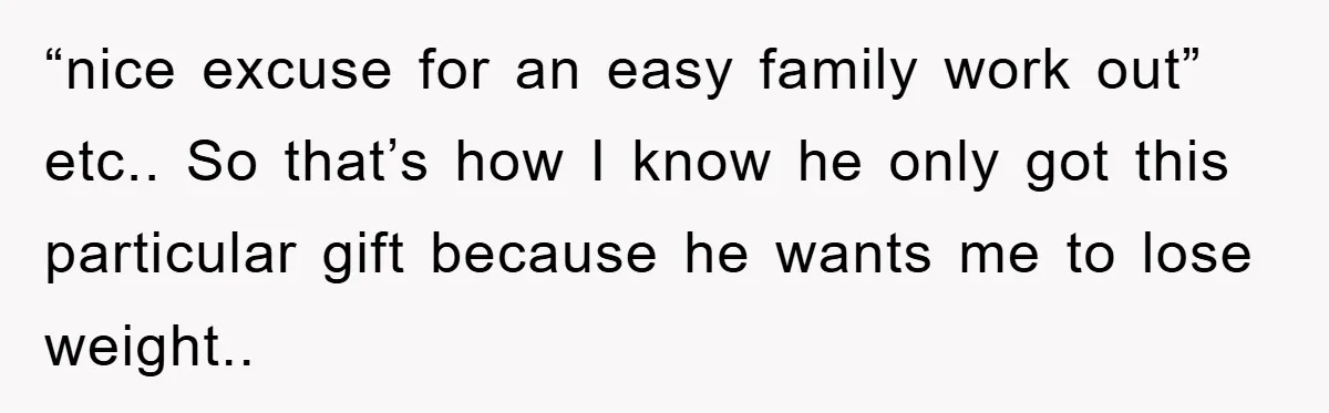 “nice excuse for an easy family work out” etc.. So that’s how I know he only got this particular gift because he wants me to lose weight..