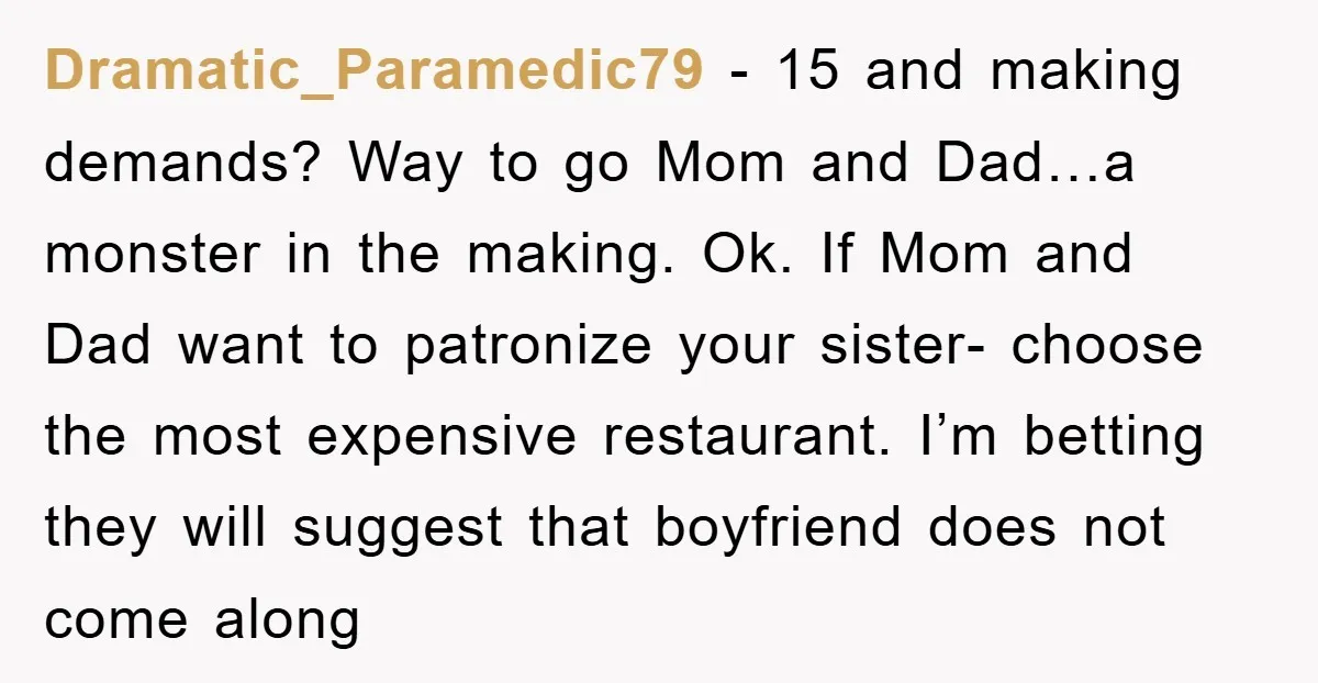 Dramatic_Paramedic79 − 15 and making demands? Way to go Mom and Dad…a monster in the making. Ok. If Mom and Dad want to patronize your sister- choose the most expensive...