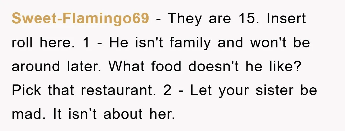 Sweet-Flamingo69 − They are 15. Insert roll here. 1 - He isn't family and won't be around later. What food doesn't he like? Pick that restaurant. 2 - Let your...