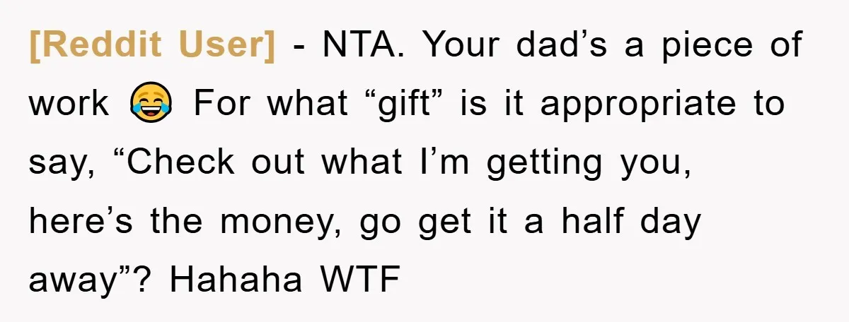 [Reddit User] − NTA. Your dad’s a piece of work 😂 For what “gift” is it appropriate to say, “Check out what I’m getting you, here’s the money, go get...