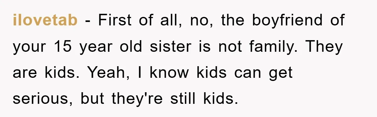 ilovetab − First of all, no, the boyfriend of your 15 year old sister is not family. They are kids. Yeah, I know kids can get serious, but they're still...