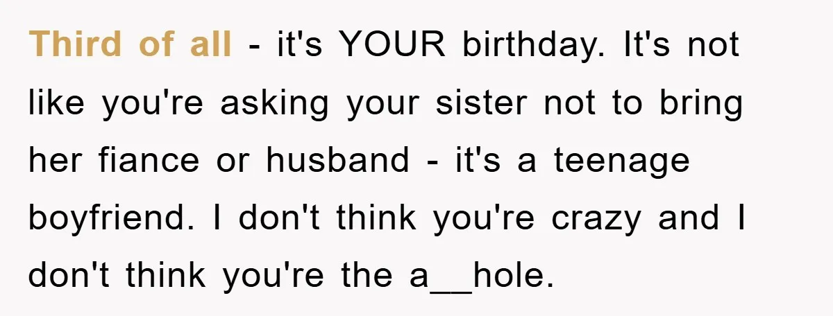 Third of all - it's YOUR birthday. It's not like you're asking your sister not to bring her fiance or husband - it's a teenage boyfriend. I don't think you're...