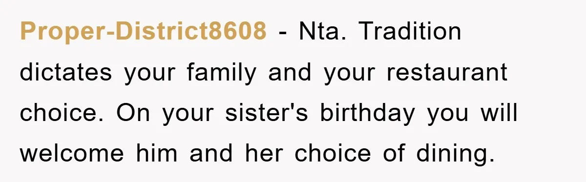 Proper-District8608 − Nta. Tradition dictates your family and your restaurant choice. On your sister's birthday you will welcome him and her choice of dining.
